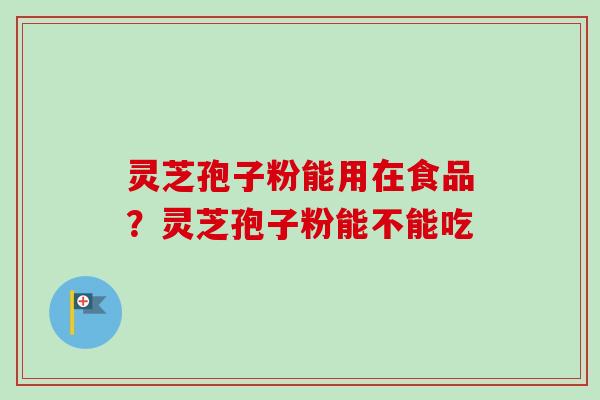 灵芝孢子粉能用在食品？灵芝孢子粉能不能吃-第1张图片-卓越灵芝孢子粉