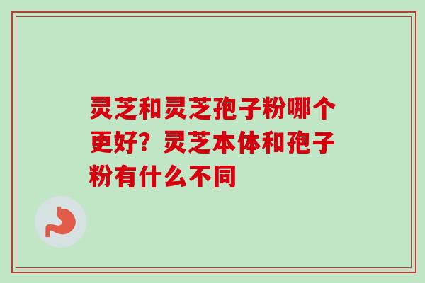 灵芝和灵芝孢子粉哪个更好？灵芝本体和孢子粉有什么不同-第1张图片-卓越灵芝孢子粉
