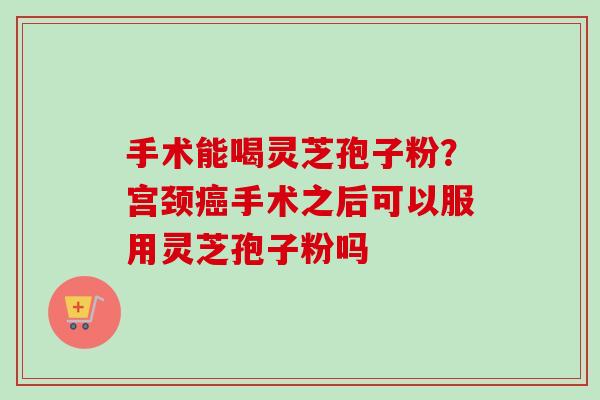 手术能喝灵芝孢子粉?宫颈癌手术之后可以服用灵芝孢子粉吗-第1张图片-卓越灵芝孢子粉 手术能喝灵芝孢子粉?宫颈癌手术之后可以服用灵芝孢子粉吗-第1张图片-卓越灵芝孢子粉