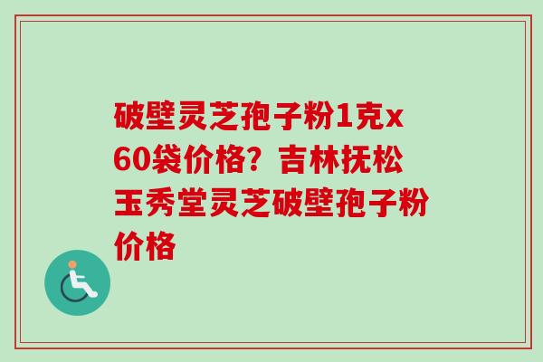 破壁灵芝孢子粉1克x60袋价格?吉林抚松玉秀堂灵芝破壁孢子粉价格-第1张图片-卓越灵芝孢子粉 破壁灵芝孢子粉1克x60袋价格?吉林抚松玉秀堂灵芝破壁孢子粉价格-第1张图片-卓越灵芝孢子粉
