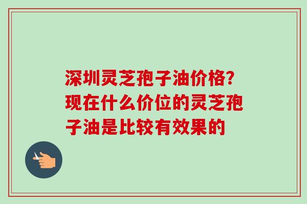 深圳灵芝孢子油价格?现在什么价位的灵芝孢子油是比较有效果的-第1张图片-卓越灵芝孢子粉 深圳灵芝孢子油价格?现在什么价位的灵芝孢子油是比较有效果的-第1张图片-卓越灵芝孢子粉