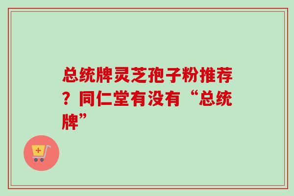 总统牌灵芝孢子粉推荐？同仁堂有没有“总统牌”-第1张图片-卓越灵芝孢子粉