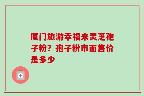 厦门旅游幸福来灵芝孢子粉？孢子粉市面售价是多少-第1张图片-卓越灵芝孢子粉