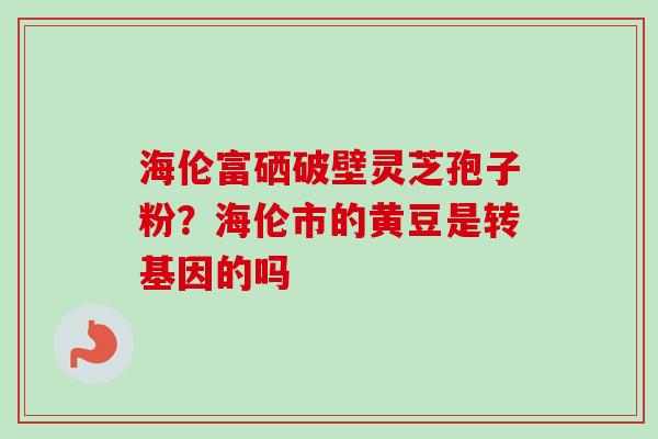 海伦富硒破壁灵芝孢子粉?海伦市的黄豆是转基因的吗-第1张图片-卓越灵芝孢子粉 海伦富硒破壁灵芝孢子粉?海伦市的黄豆是转基因的吗-第1张图片-卓越灵芝孢子粉