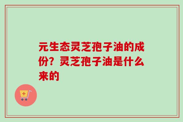 元生态灵芝孢子油的成份？灵芝孢子油是什么来的-第1张图片-卓越灵芝孢子粉