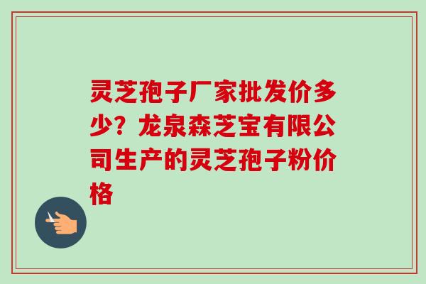 灵芝孢子厂家批发价多少？龙泉森芝宝有限公司生产的灵芝孢子粉价格-第1张图片-卓越灵芝孢子粉