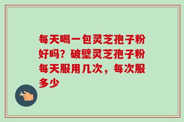 每天喝一包灵芝孢子粉好吗？破壁灵芝孢子粉每天服用几次，每次服多少-第1张图片-卓越灵芝孢子粉