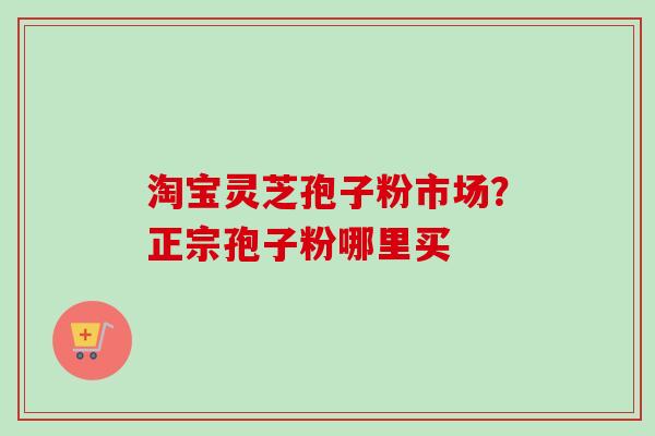 淘宝灵芝孢子粉市场？正宗孢子粉哪里买-第1张图片-卓越灵芝孢子粉