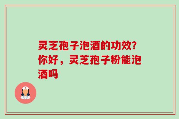 灵芝孢子泡酒的功效？你好，灵芝孢子粉能泡酒吗-第1张图片-卓越灵芝孢子粉