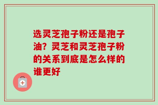 选灵芝孢子粉还是孢子油？灵芝和灵芝孢子粉的关系到底是怎么样的谁更好-第1张图片-卓越灵芝孢子粉