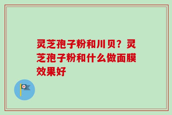 灵芝孢子粉和川贝？灵芝孢子粉和什么做面膜效果好-第1张图片-卓越灵芝孢子粉