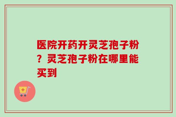 医院开药开灵芝孢子粉？灵芝孢子粉在哪里能买到-第1张图片-卓越灵芝孢子粉