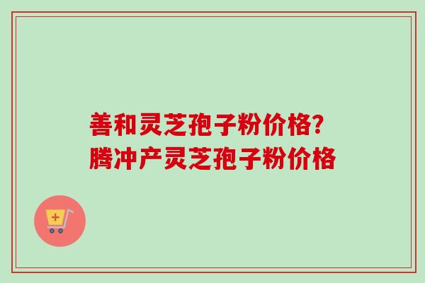 善和灵芝孢子粉价格？腾冲产灵芝孢子粉价格-第1张图片-卓越灵芝孢子粉
