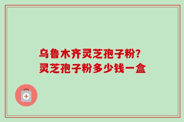 乌鲁木齐灵芝孢子粉?灵芝孢子粉多少钱一盒-第1张图片-卓越灵芝孢子粉 乌鲁木齐灵芝孢子粉?灵芝孢子粉多少钱一盒-第1张图片-卓越灵芝孢子粉