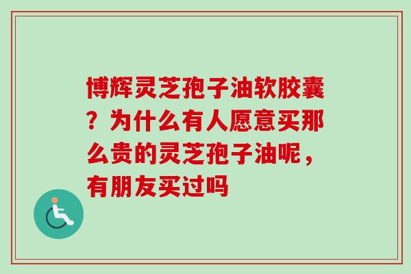 博辉灵芝孢子油软胶囊？为什么有人愿意买那么贵的灵芝孢子油呢，有朋友买过吗-第1张图片-卓越灵芝孢子粉