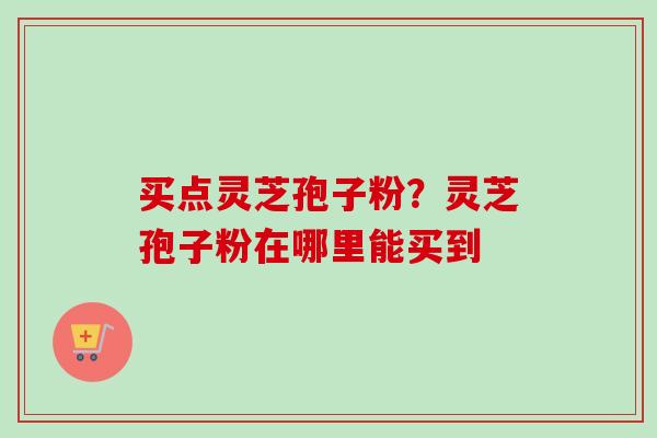 买点灵芝孢子粉？灵芝孢子粉在哪里能买到-第1张图片-卓越灵芝孢子粉