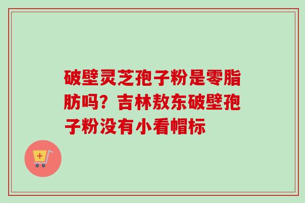 破壁灵芝孢子粉是零脂肪吗?吉林敖东破壁孢子粉没有小看帽标-第1张图片-卓越灵芝孢子粉 破壁灵芝孢子粉是零脂肪吗?吉林敖东破壁孢子粉没有小看帽标-第1张图片-卓越灵芝孢子粉