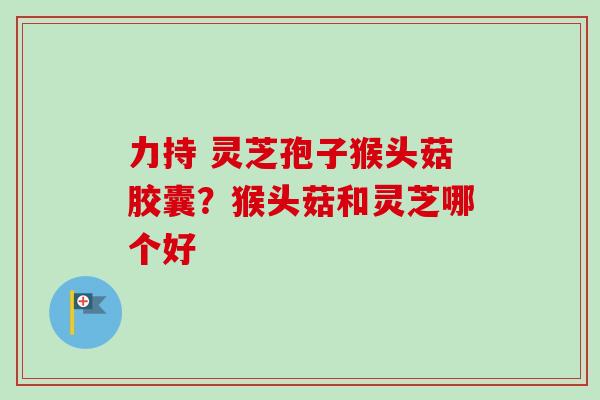 力持 灵芝孢子猴头菇胶囊?猴头菇和灵芝哪个好-第1张图片-卓越灵芝孢子粉 力持 灵芝孢子猴头菇胶囊?猴头菇和灵芝哪个好-第1张图片-卓越灵芝孢子粉