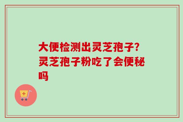 大便检测出灵芝孢子?灵芝孢子粉吃了会便秘吗-第1张图片-卓越灵芝孢子粉 大便检测出灵芝孢子?灵芝孢子粉吃了会便秘吗-第1张图片-卓越灵芝孢子粉