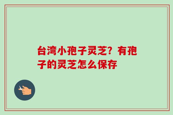 台湾小孢子灵芝?有孢子的灵芝怎么保存-第1张图片-卓越灵芝孢子粉 台湾小孢子灵芝?有孢子的灵芝怎么保存-第1张图片-卓越灵芝孢子粉
