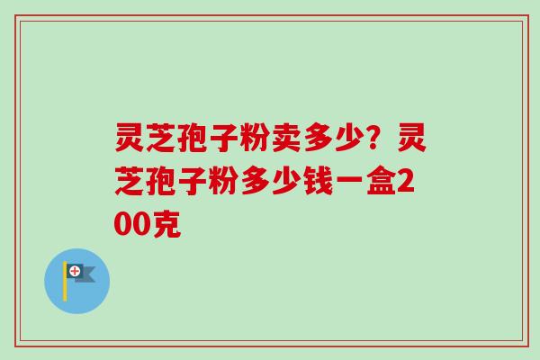 灵芝孢子粉卖多少？灵芝孢子粉多少钱一盒200克-第1张图片-卓越灵芝孢子粉