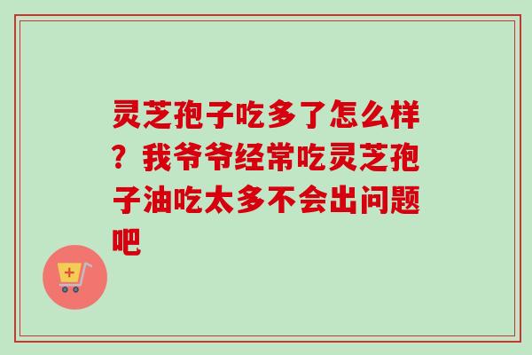 灵芝孢子吃多了怎么样？我爷爷经常吃灵芝孢子油吃太多不会出问题吧-第1张图片-卓越灵芝孢子粉