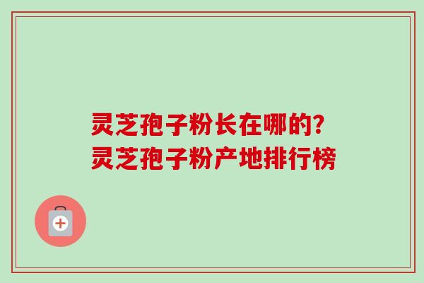 灵芝孢子粉长在哪的？灵芝孢子粉产地排行榜-第1张图片-卓越灵芝孢子粉