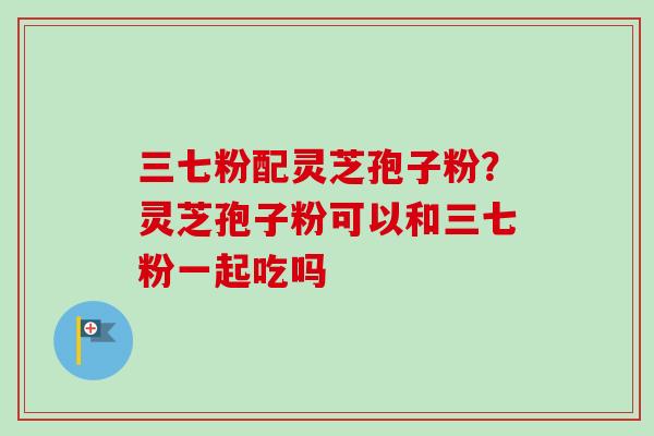 三七粉配灵芝孢子粉?灵芝孢子粉可以和三七粉一起吃吗-第1张图片-卓越灵芝孢子粉 三七粉配灵芝孢子粉?灵芝孢子粉可以和三七粉一起吃吗-第1张图片-卓越灵芝孢子粉