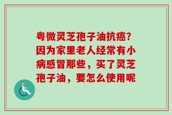 粤微灵芝孢子油抗癌？因为家里老人经常有小病感冒那些，买了灵芝孢子油，要怎么使用呢-第1张图片-卓越灵芝孢子粉
