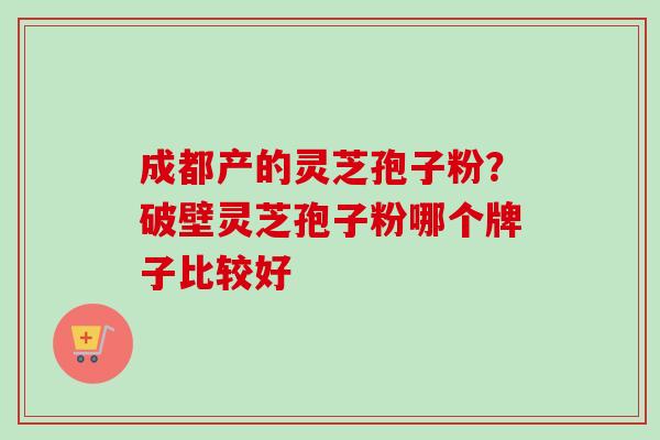 成都产的灵芝孢子粉？破壁灵芝孢子粉哪个牌子比较好-第1张图片-卓越灵芝孢子粉
