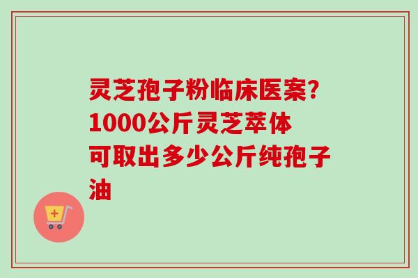 灵芝孢子粉临床医案？1000公斤灵芝萃体可取出多少公斤纯孢子油-第1张图片-卓越灵芝孢子粉