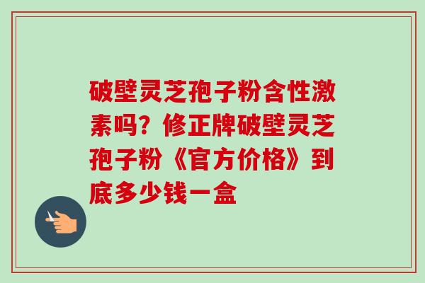 破壁灵芝孢子粉含性激素吗?修正牌破壁灵芝孢子粉《官方价格》到底多少钱一盒-第1张图片-卓越灵芝孢子粉 破壁灵芝孢子粉含性激素吗?修正牌破壁灵芝孢子粉《官方价格》到底多少钱一盒-第1张图片-卓越灵芝孢子粉
