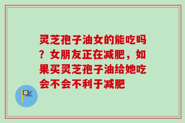 灵芝孢子油女的能吃吗?女朋友正在减肥,如果买灵芝孢子油给她吃会不会不利于减肥-第1张图片-卓越灵芝孢子粉 灵芝孢子油女的能吃吗?女朋友正在减肥,如果买灵芝孢子油给她吃会不会不利于减肥-第1张图片-卓越灵芝孢子粉
