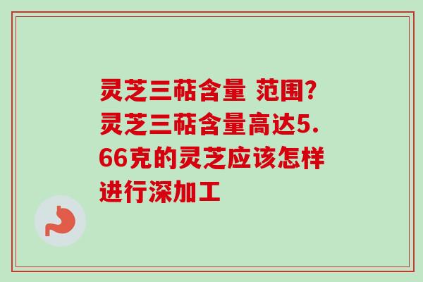 灵芝三萜含量 范围？灵芝三萜含量高达5.66克的灵芝应该怎样进行深加工-第1张图片-卓越灵芝孢子粉