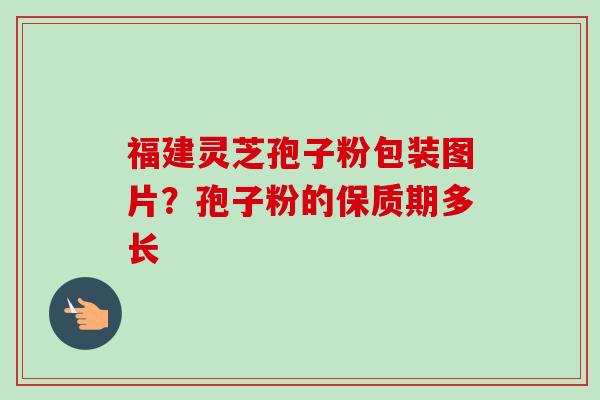 福建灵芝孢子粉包装图片？孢子粉的保质期多长-第1张图片-卓越灵芝孢子粉