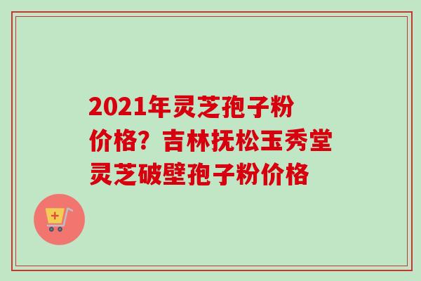 2021年灵芝孢子粉价格?吉林抚松玉秀堂灵芝破壁孢子粉价格-第1张图片-卓越灵芝孢子粉 2021年灵芝孢子粉价格?吉林抚松玉秀堂灵芝破壁孢子粉价格-第1张图片-卓越灵芝孢子粉