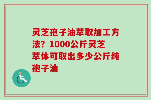 灵芝孢子油萃取加工方法？1000公斤灵芝萃体可取出多少公斤纯孢子油-第1张图片-卓越灵芝孢子粉