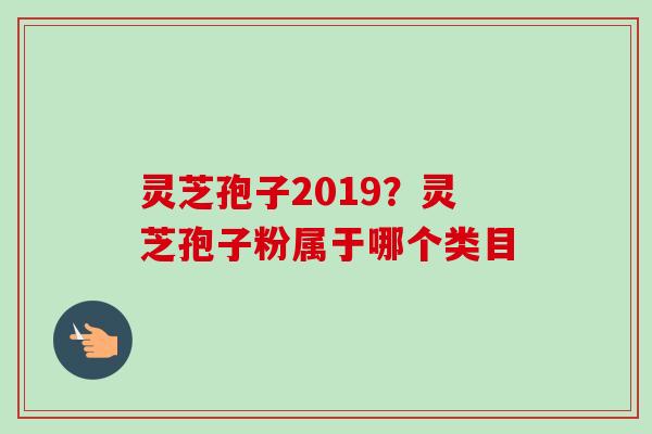灵芝孢子2019？灵芝孢子粉属于哪个类目-第1张图片-卓越灵芝孢子粉