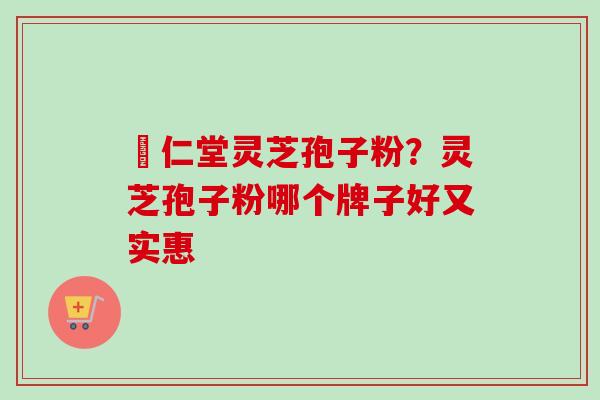 冋仁堂灵芝孢子粉？灵芝孢子粉哪个牌子好又实惠-第1张图片-卓越灵芝孢子粉