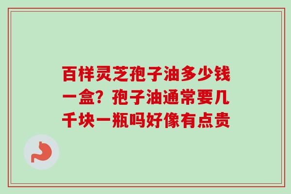 百样灵芝孢子油多少钱一盒？孢子油通常要几千块一瓶吗好像有点贵-第1张图片-卓越灵芝孢子粉