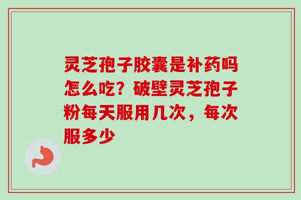 灵芝孢子胶囊是补药吗怎么吃?破壁灵芝孢子粉每天服用几次,每次服多少-第1张图片-卓越灵芝孢子粉 灵芝孢子胶囊是补药吗怎么吃?破壁灵芝孢子粉每天服用几次,每次服多少-第1张图片-卓越灵芝孢子粉