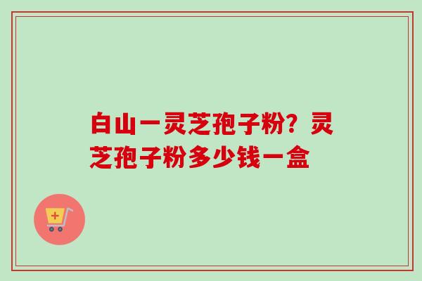 白山一灵芝孢子粉?灵芝孢子粉多少钱一盒-第1张图片-卓越灵芝孢子粉 白山一灵芝孢子粉?灵芝孢子粉多少钱一盒-第1张图片-卓越灵芝孢子粉