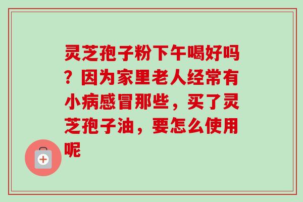 灵芝孢子粉下午喝好吗?因为家里老人经常有小病感冒那些,买了灵芝孢子油,要怎么使用呢-第1张图片-卓越灵芝孢子粉 灵芝孢子粉下午喝好吗?因为家里老人经常有小病感冒那些,买了灵芝孢子油,要怎么使用呢-第1张图片-卓越灵芝孢子粉