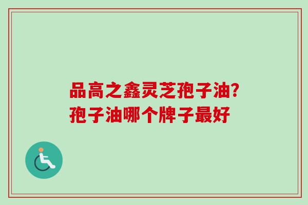 品高之鑫灵芝孢子油？孢子油哪个牌子最好-第1张图片-卓越灵芝孢子粉