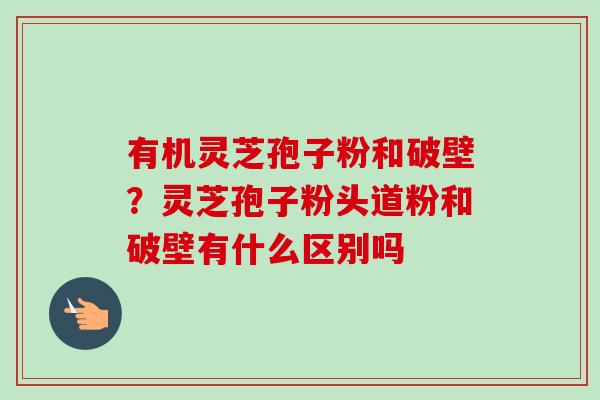 有机灵芝孢子粉和破壁？灵芝孢子粉头道粉和破壁有什么区别吗-第1张图片-卓越灵芝孢子粉