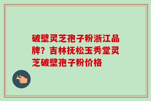 破壁灵芝孢子粉浙江品牌？吉林抚松玉秀堂灵芝破壁孢子粉价格-第1张图片-卓越灵芝孢子粉