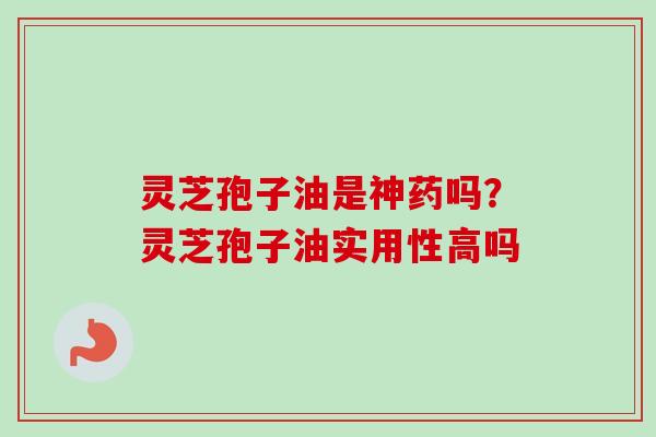 灵芝孢子油是神药吗？灵芝孢子油实用性高吗-第1张图片-卓越灵芝孢子粉