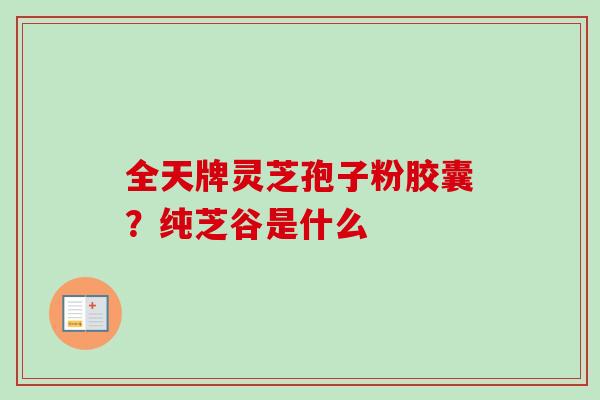 全天牌灵芝孢子粉胶囊？纯芝谷是什么-第1张图片-卓越灵芝孢子粉