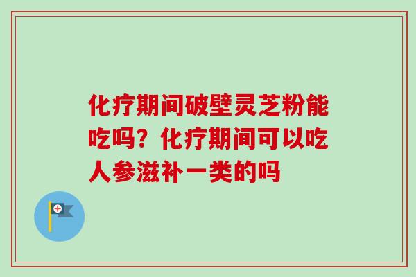 化疗期间破壁灵芝粉能吃吗？化疗期间可以吃人参滋补一类的吗-第1张图片-卓越灵芝孢子粉