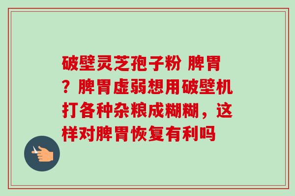 破壁灵芝孢子粉 脾胃?脾胃虚弱想用破壁机打各种杂粮成糊糊,这样对脾胃恢复有利吗-第1张图片-卓越灵芝孢子粉 破壁灵芝孢子粉 脾胃?脾胃虚弱想用破壁机打各种杂粮成糊糊,这样对脾胃恢复有利吗-第1张图片-卓越灵芝孢子粉